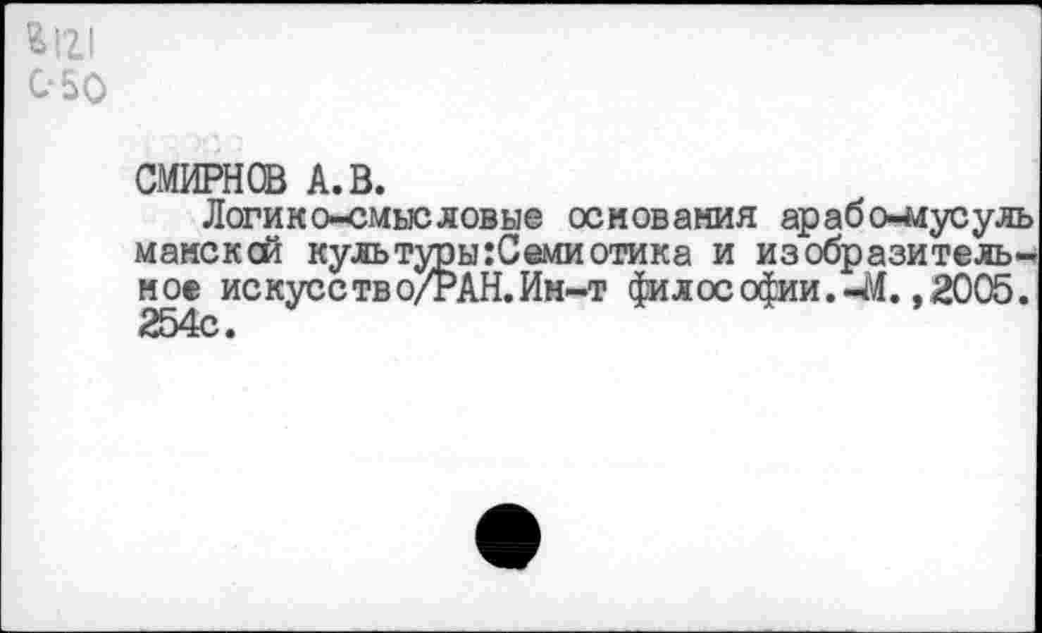 ﻿^121 С-50
СМИРНОВ А. В.
Логикосмысловые основания арабо-адусуль мансксй культуры:Семиотика и изобразительное искусетво/РАН. Ин-т философии.-М. ,2005. 254с.